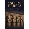 Ancient Persia: The Rise and Fall of the Persian Empire - From Cyrus the Great and Darius to Xerxes, Alexander the Great, and the Fall of Persepolis