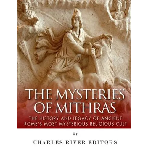 The Mysteries of Mithras: The History and Legacy of Ancient Rome's Most Mysterious Religious Cult
