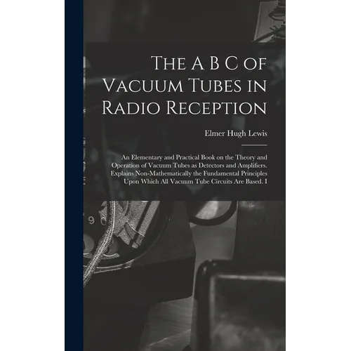 The A B C of Vacuum Tubes in Radio Reception; an Elementary and Practical Book on the Theory and Operation of Vacuum Tubes as Detectors and Amplifiers