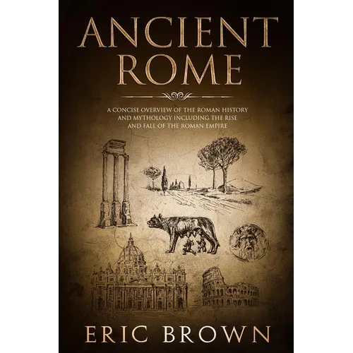 Ancient Rome: A Concise Overview of the Roman History and Mythology Including the Rise and Fall of the Roman Empire