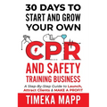 30 Days To Start And Grow Your Own CPR And Safety Training Business: A Step-By-Step Guide to Launch, Attract Clients & Make A Profit