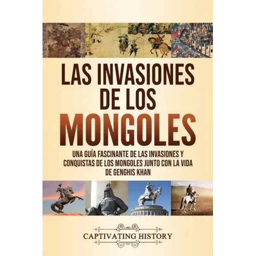Las invasiones de los mongoles: Una guía fascinante de las invasiones y conquistas de los mongoles junto con la vida de Genghis Khan