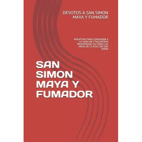 San Simon Maya Y Fumador: Rogativas Para Consagrar a la Familiar Y Encontrar Prosperidad En Todas Las Areas de la Vida Con San Simon