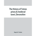The history of Totnes priory & medieval town, Devonshire, together with the sister priory of Tywardreath, Cornwall; compiled from original records