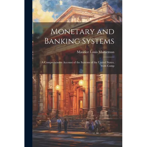 Monetary and Banking Systems: A Comprehensive Account of the Systems of the United States, With Comp