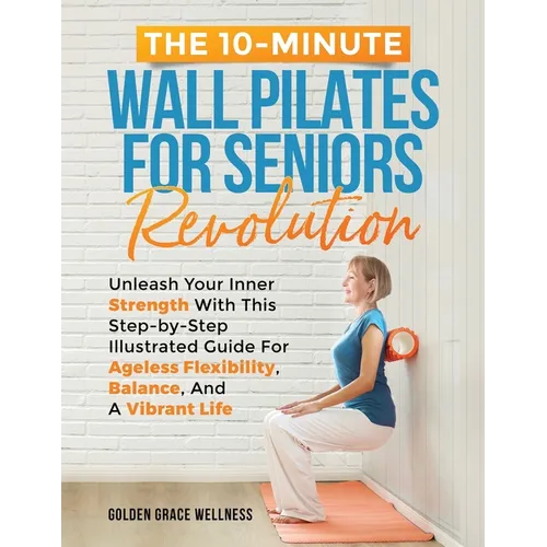 The 10-Minute Wall Pilates for Seniors Revolution: Unleash Your Inner Strength with this Step-by-Step Illustrated Guide for Ageless Flexibility, Balan