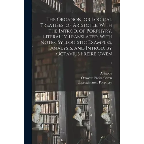 The Organon, or Logical Treatises, of Aristotle. With the Introd. of Porphyry. Literally Translated, With Notes, Syllogistic Examples, Analysis, and I