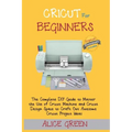 Cricut for Beginners: The Complete DIY Guide to Master the Use of Cricut Machine and Cricut Design Space to Craft Out Awesome Cricut Project