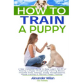 How to Train a Puppy: A New Complete Guide to Easy Learn the Art of Raising a Puppy through Dog Training Basics. Includes Potty training, Pu