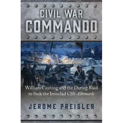 Civil War Commando: William Cushing and the Daring Raid to Sink the Ironclad CSS Albemarle