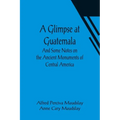 A Glimpse at Guatemala; And Some Notes on the Ancient Monuments of Central America