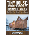 Tiny House: Beginner's Guide to Minimalist Living: Building Your Small Home Guide