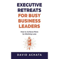 Executive Retreats for Busy Business Leaders: How to Achieve More by Working Less