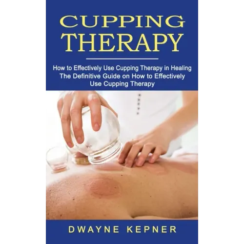 Cupping Therapy: How to Effectively Use Cupping Therapy in Healing (The Definitive Guide on How to Effectively Use Cupping Therapy)