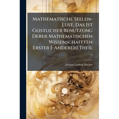 Mathematische Seelen-Lust, Das Ist Geistlicher Benutzung Derer Mathematischen Wissenschafften Erster [-Anderer] Theil ...