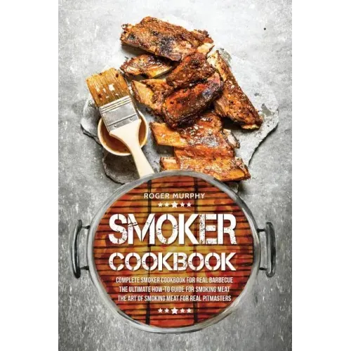 Smoker Cookbook: Complete Smoker Cookbook for Real Barbecue, The Ultimate How-To Guide for Smoking Meat, The Art of Smoking Meat for Real Pitmasters