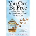 You Can Be Free-Yes, You Can. by the Grace of God, Yes You Can.: Testimony of God's Love, Grace, and Transforming Power