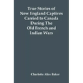 True Stories Of New England Captives Carried To Canada During The Old French And Indian Wars