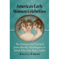 America's Early Women Celebrities: The Famous and Scorned from Martha Washington to Silent Film Star Mary Fuller