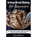 Artisan Bread Making for Beginners: Easy Bread Recipes to Make at Home for Kneaded, No-Knead, Savory, and Sweet Breads