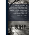 A Guide to Degrees in Arts, Science, Literature, Law, Music, and Divinity, in the United Kingdom, the Colonies, the Continent and the United States