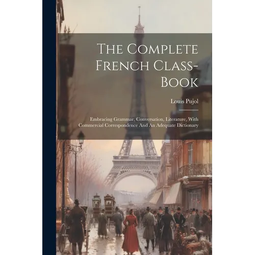 The Complete French Class-book: Embracing Grammar, Conversation, Literature, With Commercial Correspondence And An Adequate Dictionary