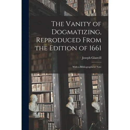 The Vanity of Dogmatizing, Reproduced From the Edition of 1661: With a Bibliographical Note