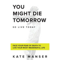 You Might Die Tomorrow: Face Your Fear of Death to Live Your Most Meaningful Life