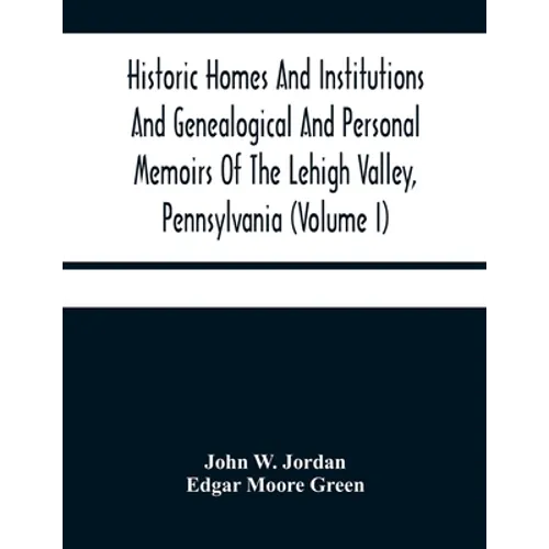 Historic Homes And Institutions And Genealogical And Personal Memoirs Of The Lehigh Valley, Pennsylvania (Volume I)