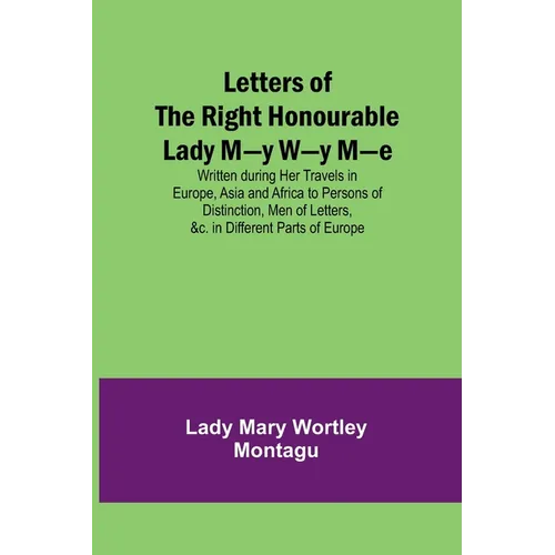 Letters of the Right Honourable Lady M-y W-y M-e; Written during Her Travels in Europe, Asia and Africa to Persons of Distinction, Men of Letters, &c.