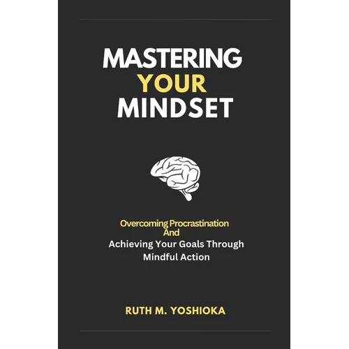 Mastering Your Mindset: Overcoming Procrastination And Achieving Your Goals Through Mindful Action