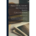 Practical Short Methods In Rapid Calculation: Containing Many Short Ways Of Handling Figures Never Before Published, Also, All The Best Short Methods