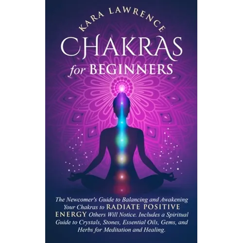 Chakras for Beginners: The Newcomer's Guide to Balancing and Awakening Your Chakras to Radiate Positive Energy Others Will Notice. Includes a Spiritua