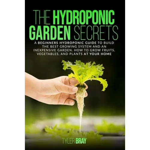 The Hydroponic Garden Secrets: A Beginners Hydroponic Guide To Build The Best Growing System And An Inexpensive Garden. How To Grow Fruits, Vegetable