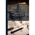 Shaw's Civil Architecture; Being a Complete Theoretical and Practical System of Building, Containing the Fundamental Principles of the Art