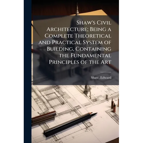 Shaw's Civil Architecture; Being a Complete Theoretical and Practical System of Building, Containing the Fundamental Principles of the Art