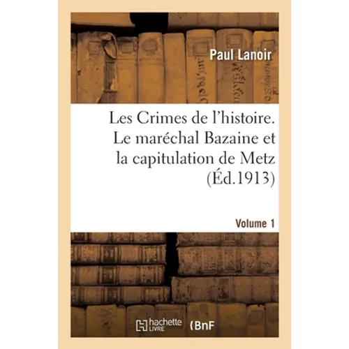 Les Crimes de l'Histoire. Le Maréchal Bazaine Et La Capitulation de Metz. Volume 1