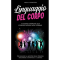 Linguaggio del Corpo: La Guida Completa alla Comunicazione Non Verbale per Leggere la Mente delle Persone, Migliorare l'Autostima e il Carisma