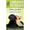 The Labrador Retriever Training Handbook: The Essential Guide For Potty Training Your Puppy, Teaching Commands, Dog Socialization, And Curbing Bad Beh