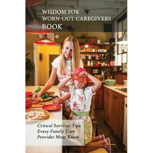 Wisdom For Worn-Out Caregivers Book: Critical Survival Tips Every Family Care Provider Must Know: Caregivers Guide