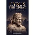 Cyrus the Great: The Rise of the Persian Empire and the Legacy of Ancient Persia's Greatest King