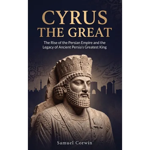 Cyrus the Great: The Rise of the Persian Empire and the Legacy of Ancient Persia's Greatest King