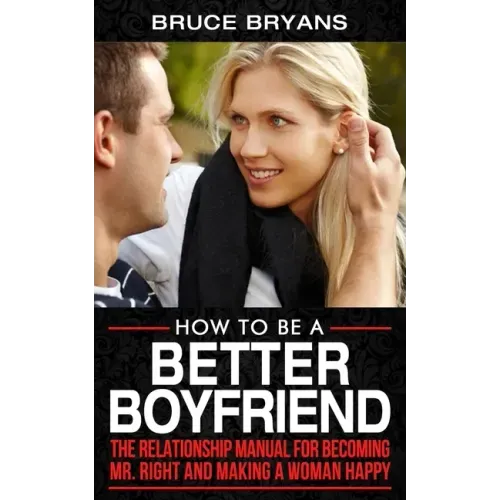 How To Be A Better Boyfriend: The Relationship Manual for Becoming Mr. Right and Making a Woman Happy