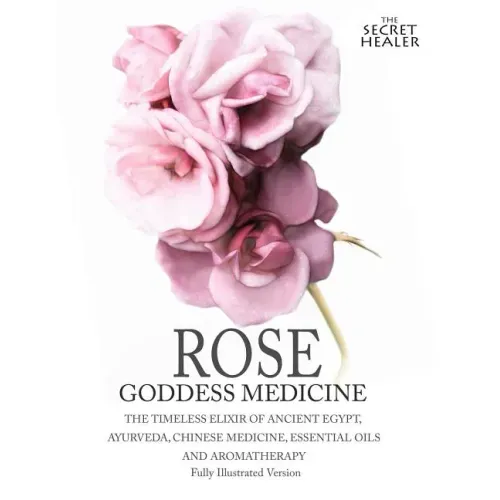 Rose - Goddess Medicine (Illustrated Version): The Timeless Elixir of Ancient Egypt, Ayurveda, Chinese Medicine, Essential Oils and Modern Medicine