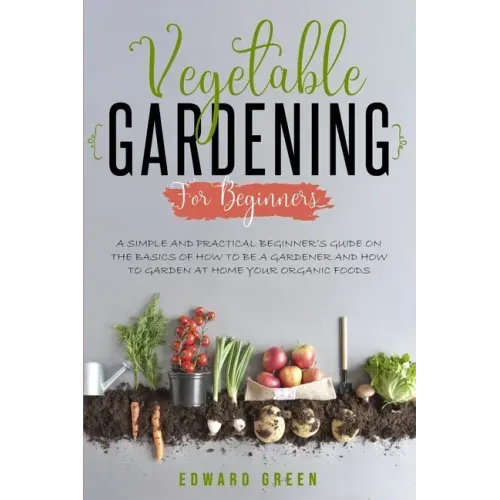 Vegetable Gardening for Beginners: A Simple and Practical Beginner's Guide on the Basics of How To Be a Gardener and How To Garden at Home Your Organi
