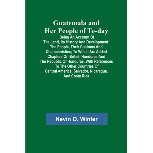 Guatemala and Her People of To-day; Being an Account of the Land, Its History and Development; the People, Their Customs and Characteristics; to Which