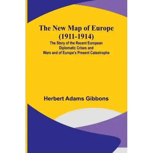 The New Map of Europe (1911-1914); The Story of the Recent European Diplomatic Crises and Wars and of Europe's Present Catastrophe