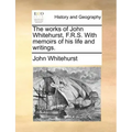 The Works of John Whitehurst, F.R.S. with Memoirs of His Life and Writings.