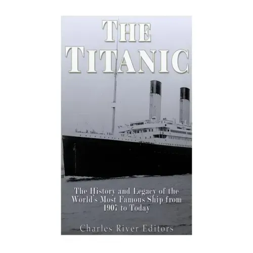 The Titanic: The History and Legacy of the World's Most Famous Ship from 1907 to Today