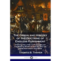 The Origin and History of the Doctrine of Endless Punishment: Eternal Hellfire as Pagan Belief, the Bible's Word on Sheol, and the New Testament Doctr